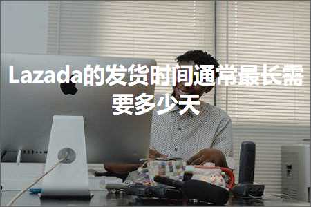 跨境电商知识:Lazada的发货时间通常最长需要多少天